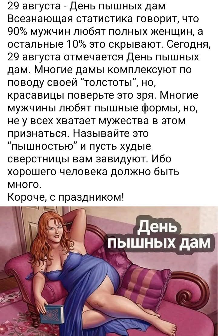 29 августа - День пышных дам Всемирная статистика говорит, что 90% мужчин любят полных женщин, а остальные 10% это скрывают. Сегодня, 29 августа отмечается День пышных дам. Многие дамы комплексуют по поводу своей 