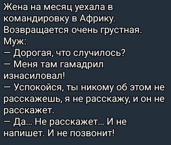 Жена на месяц уехала в командировку в Африку. Возвращается очень грустная. Муж: — Дорогая, что случилось? — Меня там гамадрил изнасиловал! — Успокойся, ты никому об этом не расскажешь, я не расскажу, и он не расскажет. — Да... Не расскажет... И не напишет. И не позвонит!