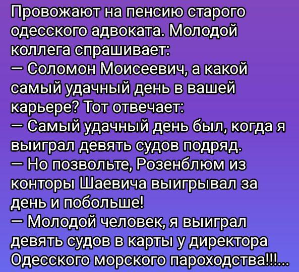 Провожают на пенсию старого одесского адвоката. Молодой коллега спрашивает:
— Соломон Моисеевич, а какой самый удачный день в вашей карьере? Тот отвечает:
— Самый удачный день был, когда я выиграл девять судов подряд.
— Но позвольте, Розенблум из конторы Шаевица выигрывал за день и побольше!
— Молодой человек, я выиграл девять судов в карты у директора Одесского морского пароходства!!!!