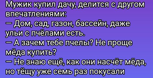 Мужик купил дачу, делится с другом впечатлениями:
— Дом, сад, газон, бассейн, даже ульи с пчёлами есть.
— А зачем тебе пчёлы? Не проще мёда купить?
— Не знаю ещё, как они насчёт мёда, но тёщу уже семь раз укусили.