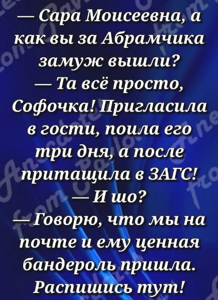— Сара Моисеевна, а как вы за Абрамчика замуж вышли?  — Та всё просто, Софочка! Пригласила в гости, поила его три дня, а после притаскивала в ЗАГС!  — И шо?  — Говорю, что мы на почте и ему ценная бандероль пришла. Распишись тут!