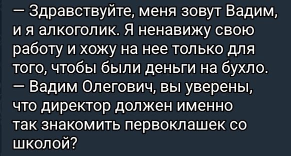 — Здравствуйте, меня зовут Вадим, и я алкоголик. Я ненавижу свою работу и хожу на нее только для того, чтобы были деньги на бухло.
— Вадим Олегович, вы уверены, что директор должен именно так знакомить первоклассников со школой?