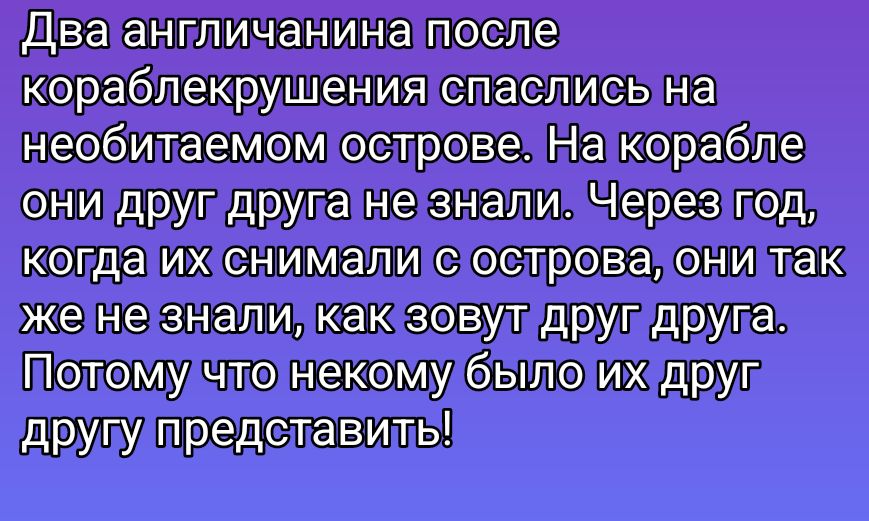 Два англичанина после кораблекрушения спаслись на необитаемом острове. На корабле они друг друга не знали. Через год, когда их снимали с острова, они так же не знали, как зовут друг друга. Потому что некому было их друг другу представить!