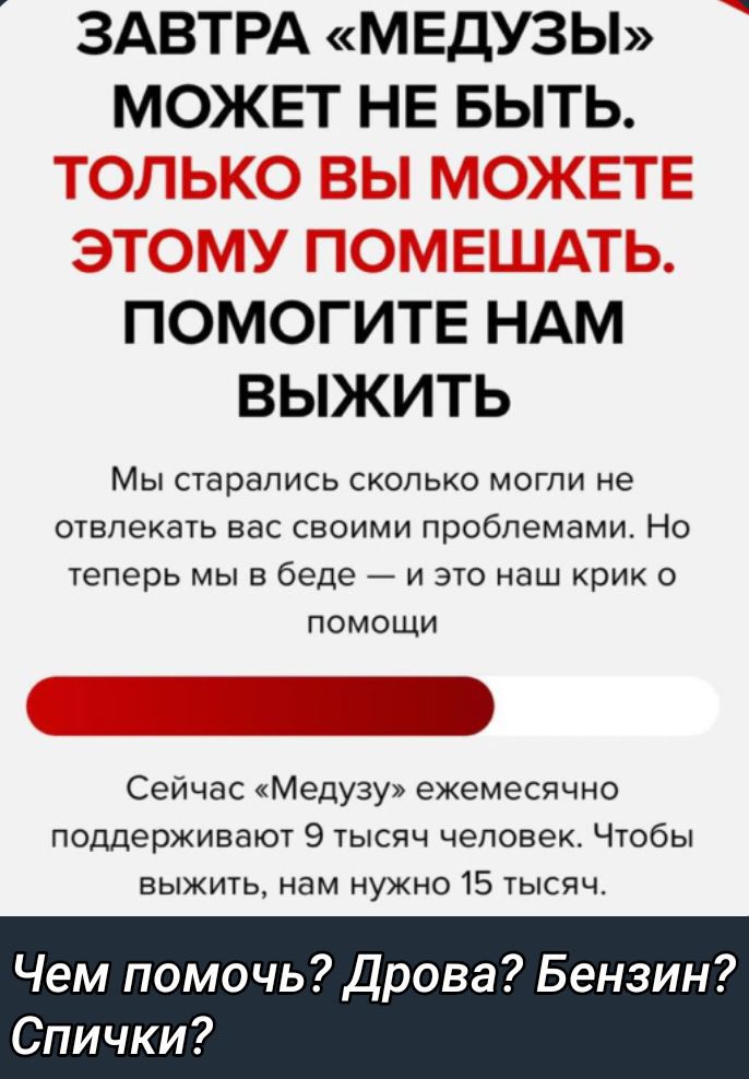 ЗАВТРА «МЕДУЗЫ» МОЖЕТ НЕ БЫТЬ. ТОЛЬКО ВЫ МОЖЕТЕ ЭТОМУ ПОМЕШАТЬ. ПОМОГИТЕ НАМ ВЫЖИТЬ

Мы старались сколько могли не отвлекать вас своими проблемами. Но теперь мы в беде — и это наш крик о помощи

Сейчас «Медузу» экстренно поддерживают 9 тысяч человек. Чтобы выжить, нам нужно 15 тысяч.

Чем помочь? Дрова? Бензин? Спички?
