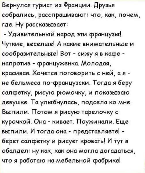 Вернулся турист из Франции. Друзья собрались, расспрашивают: что, как, почему, где. Ну рассказывает:
- Удивительный народ эти французы! Чуткие, веселые! А какие внимательные и сообразительные! Вот - сижу я в кафе - напротив - француженка. Молодая, красивая. Хочется поговорить с ней, а я - не белецма по-французски. Тогда я беру салфетку, рисую ромбочку, и показываю девушке. Ta улыбнулась, подошла ко мне. Выпили. Потом я рисую тарелочку с курочкой. Она - кивает. Поужинали. Еще выпили. И тогда она - представляете! - берет салфетку и рисует кровать! И тут я обалдел: ну как, как она могла догадаться, что я работаю на мебельной фабрике!