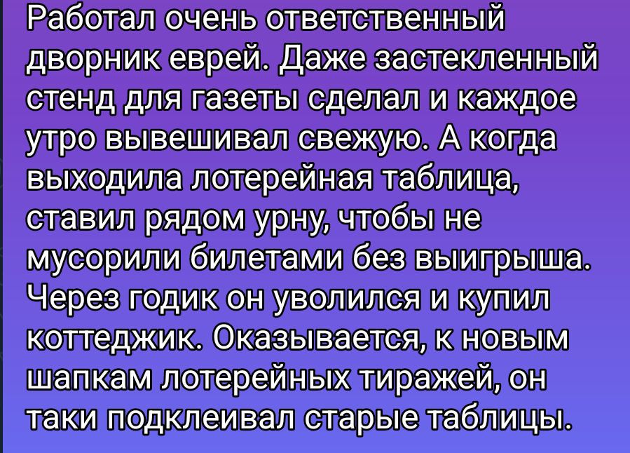 Работал очень ответственный дворник еврей. Даже застекленный стенд для газеты сделал и каждое утро вывешивал свежую. А когда выходила лотерейная таблица, ставил рядом урну, чтобы не мусорили билетами без выигрыша. Через годик он уволился и купил коттеджик. Оказывается, с новым штабком лотерейных тиражей, он таки подменял старые таблицы.