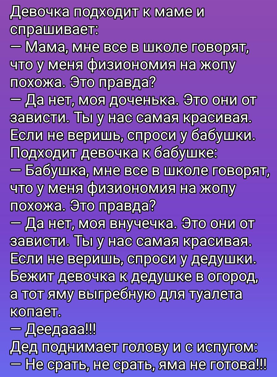 Девочка подходит к маме и спрашивает:
— Мама, мне все в школе говорят, что у меня физиономия на жопу похожа. Это правда?
— Да нет, моя доченька. Это они от зависти. Ты у нас самая красивая. Если не веришь, спроси у бабушки. Подходит девочка к бабушке:
— Бабушка, мне все в школе говорят, что у меня физиономия на жопу похожа. Это правда?
— Да нет, моя внучка. Это они от зависти. Ты у нас самая красивая. Если не веришь, спроси у дедушки. Бежит девочка к дедушке из огорода, а тот амо выгребному для туалета копает.
— Деедааа!!!
Дед поднимает голову и с испугом:
— Не срать, не срать, яme не готов!!