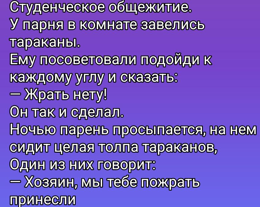 Студенческое общежитие. У парня в комнате завелись тараканы. Ему посоветовали подойди к каждому углу и сказать: — Жрать нету! Он так и сделал. Ночью парень просыпается, на нем сидит целая толпа тараканов, Один из них говорит: — Хозяин, мы тебе пожрать принесли.