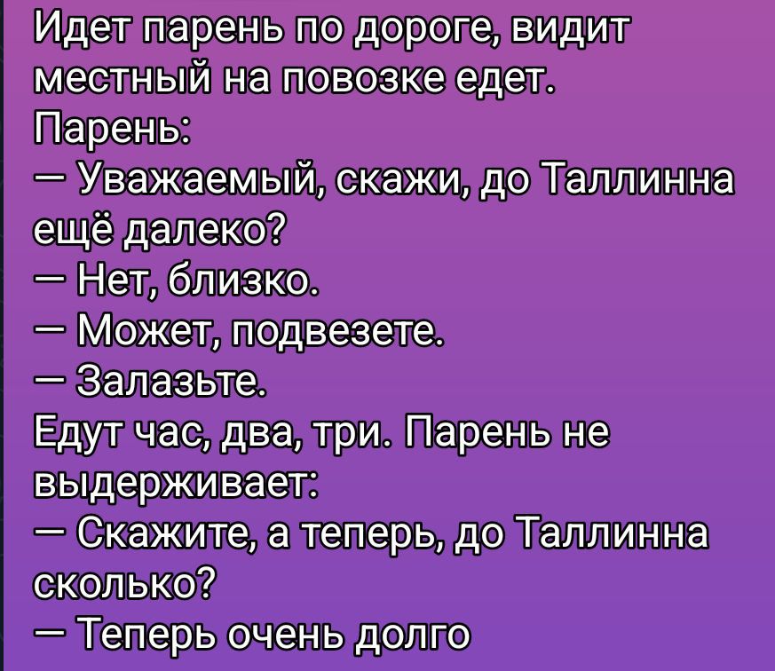 Идет парень по дороге, видит местный на повозке едет.
Парень:
— Уважаемый, скажи, до Таллинна ещё далеко?
— Нет, близко.
— Может, подвезете.
— Залазьте.
Едут час, два, три. Парень не выдерживает:
— Скажите, а теперь, до Таллинна сколько?
— Теперь очень долго.