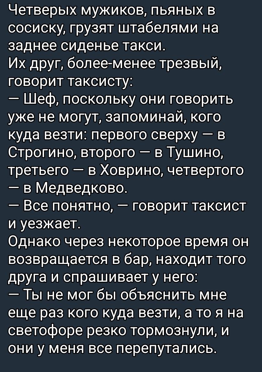 Четырех мужиков, пьяных в соплю, грузят штабелями на заднее сиденье такси.
Их друг, более-менее трезвый, говорит таксисту:
— Шеф, поскольку они говорить уже не могут, запоминай, кого куда возить: первого сверху — в Строгино, второго — в Тушино, третьего — в Ховрино, четвертого — в Медведково.
— Все понятно, — говорит таксист и уезжает.
Однако через некоторое время он возвращается в бар, находит того друга и спрашивает у него:
— Ты не мог бы объяснить мне еще раз, кого куда везти, а то я на светофоре резко тормознул, и они у меня все перепутались.