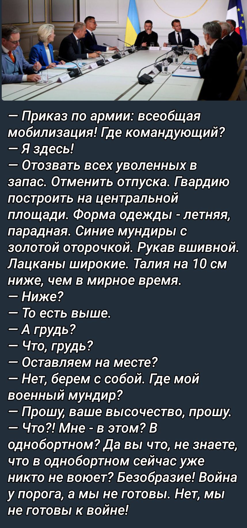 — Приказ по армии: всеобщая мобилизация! Где командующий?  
— Я здесь!  
— Отозвать всех уволенных в запас. Отменить отпуска. Гвардию построить на центральной площади. Форма одежды - летняя, парадная. Синие мундиры с золотой оторочкой. Рукава вишивной. Лацканы широкие. Талия на 10 см ниже, чем в мирное время.  
— Ниже?  
— То есть выше!  
— А грудь?  
— Что, грудь?  
— Оставляем на месте?  
— Нет, берём с собой. Где мой военный мундир?  
— Прошу, ваше высокопревосходительство, прошу.  
— Что?! Мне - в этом? В однообортном? Да вы что, не знаете, что в однообортном сейчас уже никакой не войны? Безобразие! Война у порога, а мы не готовы! Нет, мы не готовы к войне!