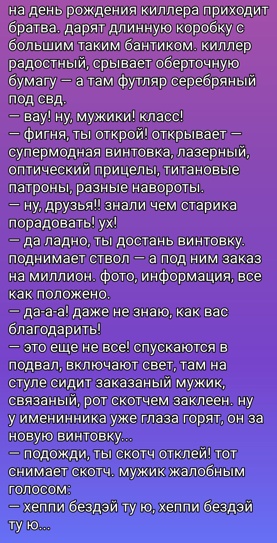 на день рождения киллера приходят брата. дарят длинную коробку с большим таким бантиком. киллер радостный, срывает оберточную бумагу — а там футляр серебряный под свд,
— вау! ну, мужики! класс!
— фигня, ты открой! открывает — суперская винтовка, лазерный, оптический прицелы, титановый патроны, разные навороты.
— ну, друзья! знали чем старика порадовать. ух!
— да ладно, ты достань винтовку. поднимает ствол — а под ним заказ на миллион. фото, информация, все как положено.
— да-а-а! даже не знаю, как вас благодарить!
— это еще не все! спускаются в подвал, включают свет, там на стуле сидит заказанный мужик, связанный, рот скотчем заклеен. ну у именинника уже глаза горят, он за новую винтовку...
— подожди, там скотч отклей! тот снимает скотч. мужик жалобным голосом:
— хелпи бэздей ту ю, хелпи бэздей ту ю...