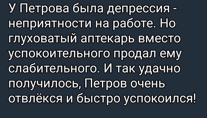 У Петрова была депрессия - неприятности на работе. Но глуховатый аптекарь вместо успокоительного продал ему слабительное. И так удачно получилось, Петров очень отвлёкся и быстро успокоился!