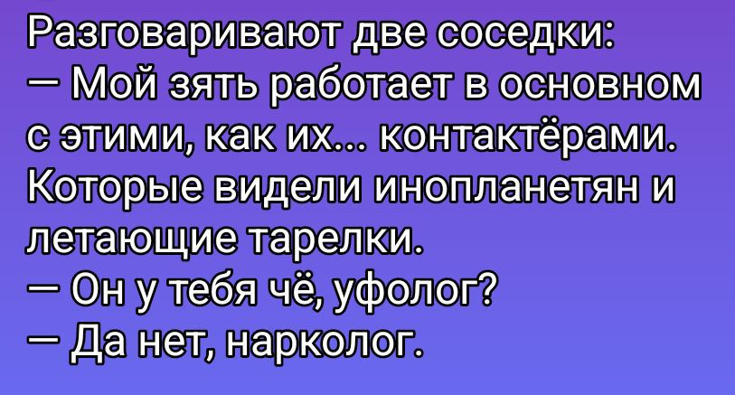 Разговаривают две соседки:
— Мой зять работает в основном с этими, как их... контактёрами. Которые видели инопланетян и летающие тарелки.
— Он у тебя чё, уфолог?
— Да нет, нарколог.