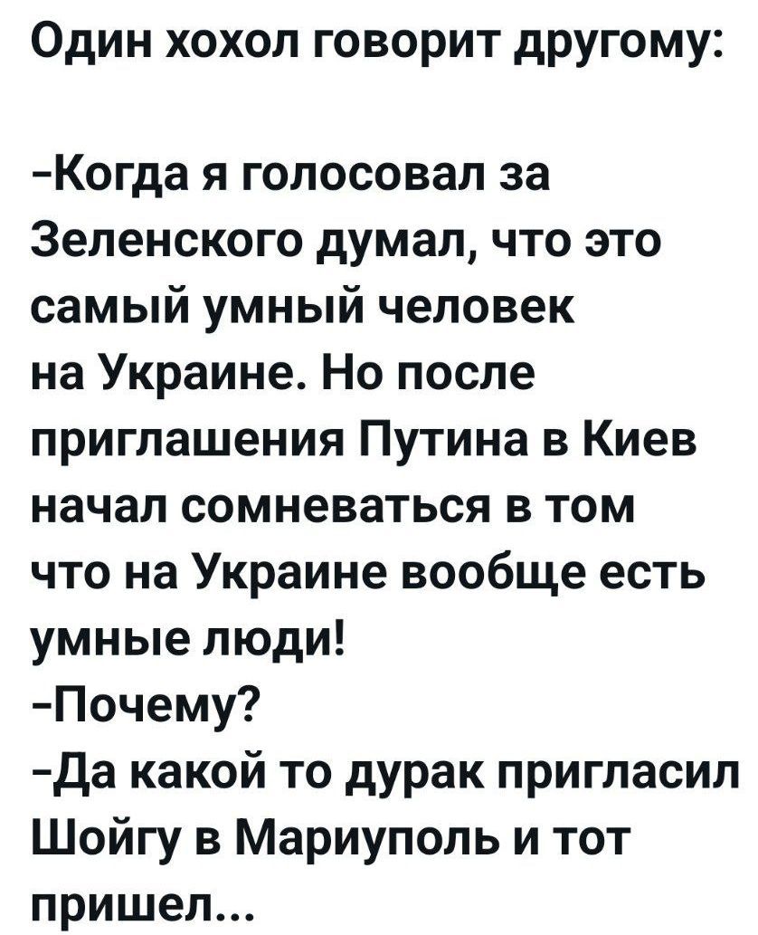Один хохол говорит другому:

-Когда я голосовал за Зеленского думал, что это самый умный человек на Украине. Но после приглашения Путина в Киев начал сомневаться в том что на Украине вообще есть умные люди!
-Почему?
-Да какой то дурак пригласил Шойгу в Мариуполь и тот пришел...