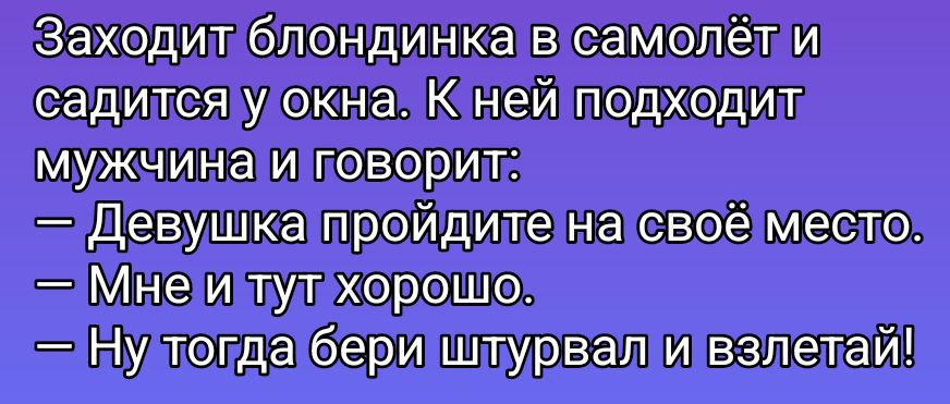Заходит блондинка в самолёт и садится у окна. К ней подходит мужчина и говорит:
— Девушка пройдите на своё место.
— Мне и тут хорошо.
— Ну тогда бери штурвал и взлетай!