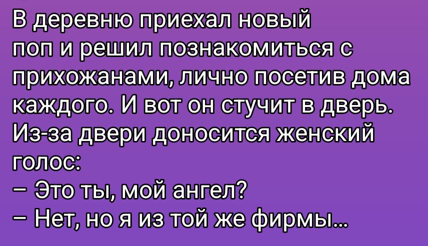 В деревню приехал новый поп и решил познакомиться с прихожанами, лично посетив дома каждого. И вот он стучит в дверь. Из-за двери доносится женский голос:
– Это ты, мой ангел?
– Нет, но я из той же фирмы...