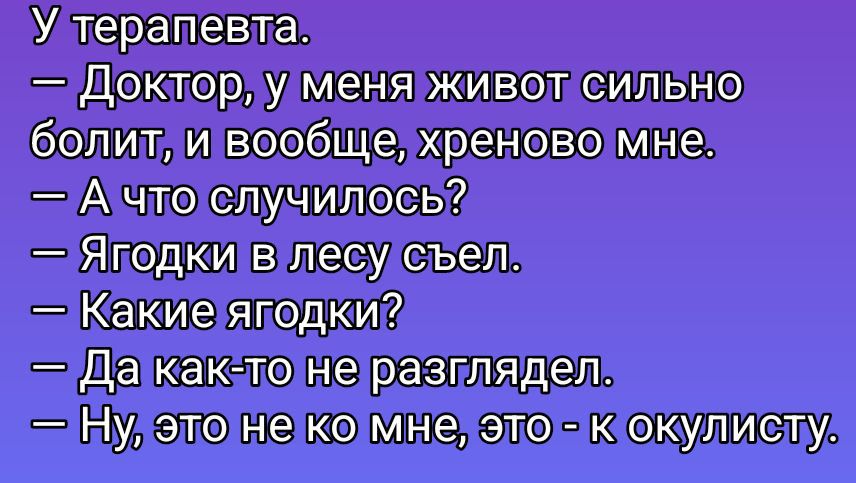 У терапевта.
— Доктор, у меня живот сильно болит, и вообще, хреново мне.
— А что случилось?
— Ягодки в лесу съел.
— Какие ягодки?
— Да как-то не разглядел.
— Ну, это не ко мне, это - к окулисту.