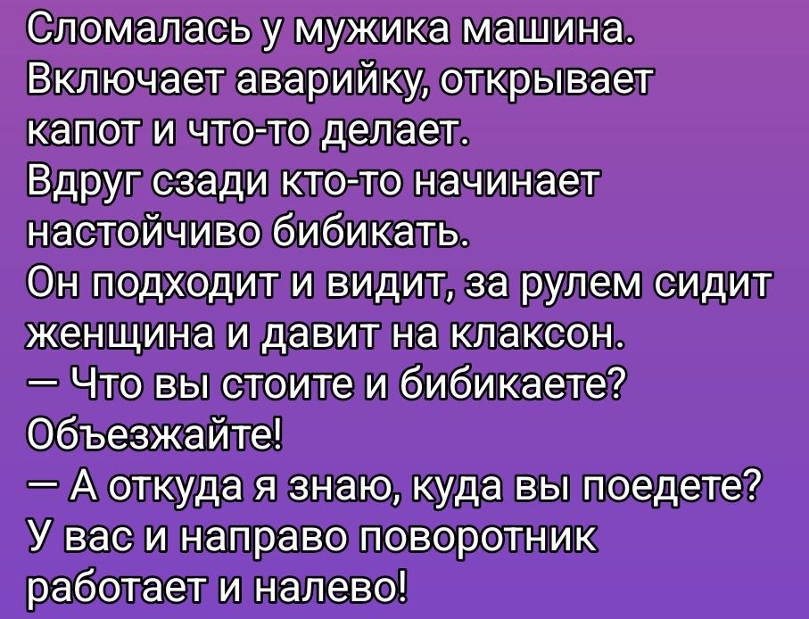 Сломалась у мужика машина.
Включает аварийку, открывает капот и что-то делает.
Вдруг сзади кто-то начинает настойчиво бибикать.
Он подходит и видит, за рулем сидит женщина и давит на клаксон.
— Что вы стоите и бибикаете?
Объезжайте!
— А откуда я знаю, куда вы поедете?
У вас и направо поворотник работает и налево!