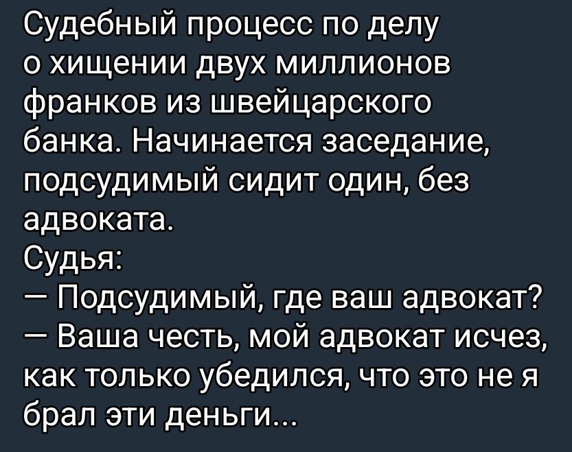Судебный процесс по делу о хищении двух миллионов франков из швейцарского банка. Начинается заседание, подсудимый сидит один, без адвоката.
Судья:
— Подсудимый, где ваш адвокат?
— Ваша честь, мой адвокат исчез, как только убедился, что это не я брал эти деньги...