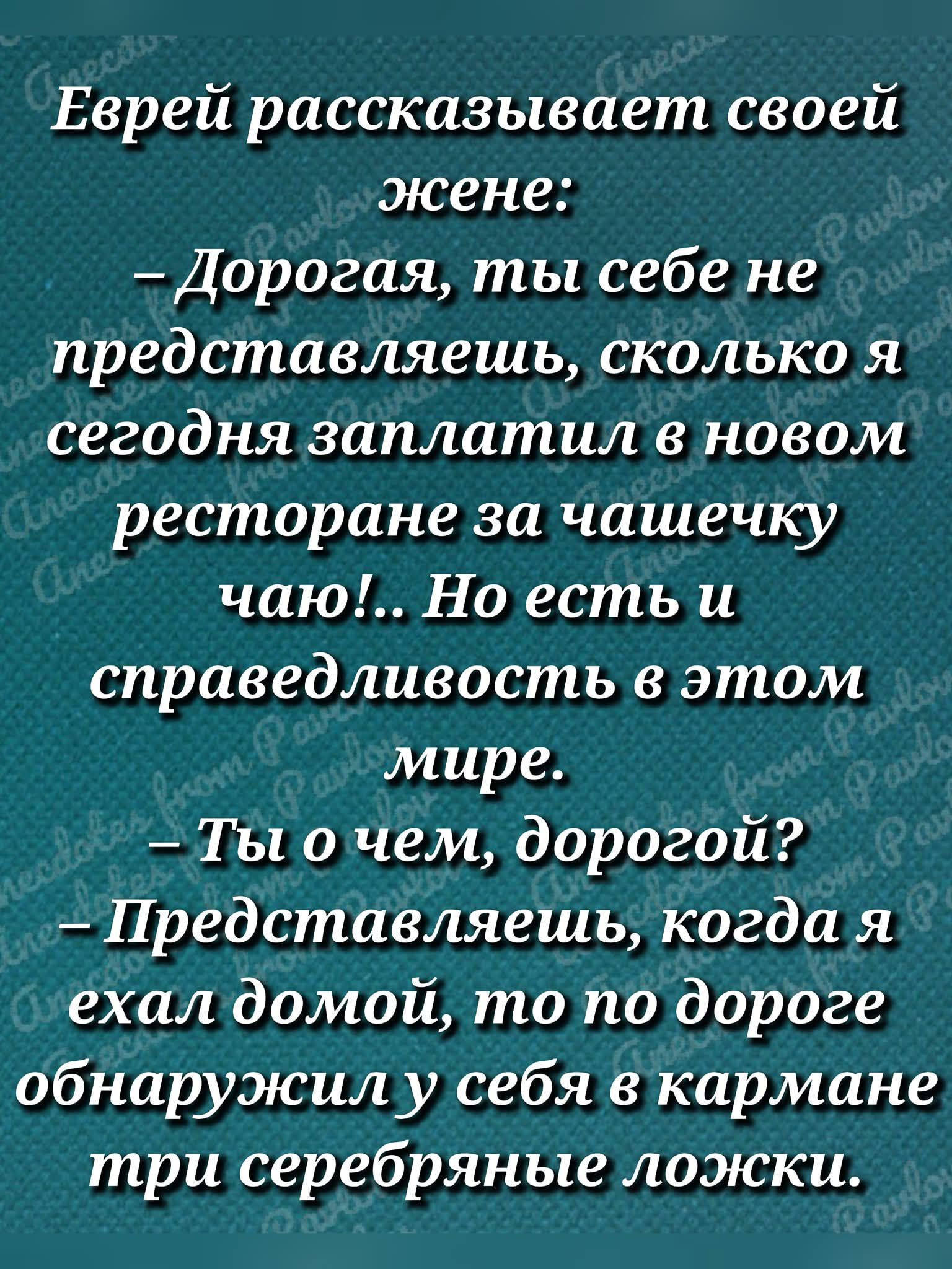 Еврей рассказывает своей жене:
– Дорогая, ты себе не представляешь, сколько я сегодня заплатил в новом ресторане за чашечку чая!.. Но есть и справедливость в этом мире.
– Ты о чем, дорогой?
– Представляешь, когда я ехал домой, то по дороге обнаружил у себя в кармане три серебряные ложки.