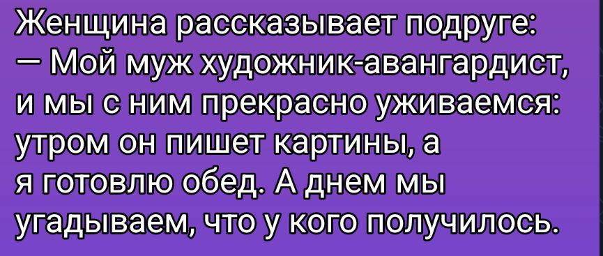 Женщина рассказывает подруге: — Мой муж художник-авангарист, и мы с ним прекрасно уживаемся: утром он пишет картины, а я готовлю обед. А днем мы угадываем, что у кого получилось.