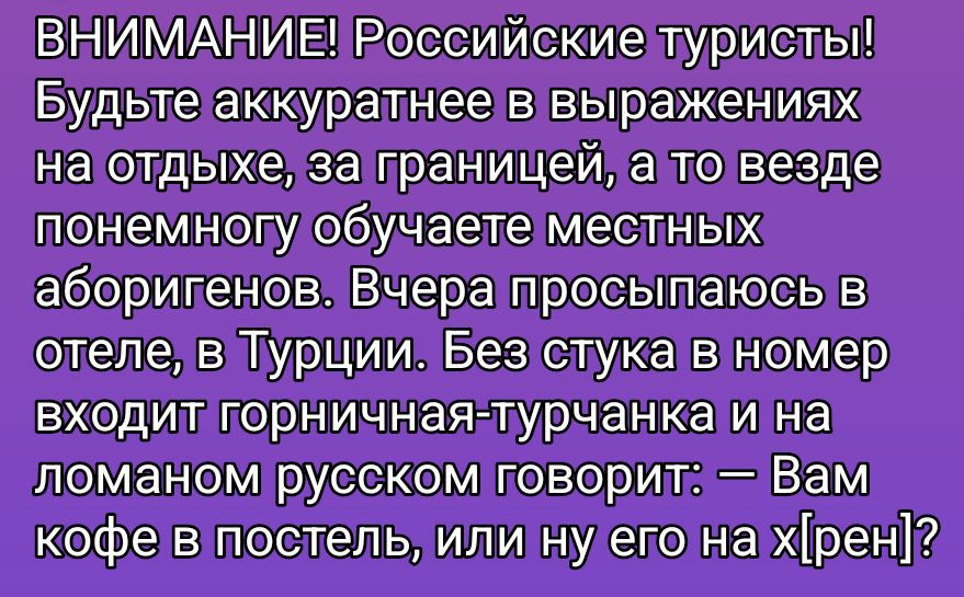 ВНИМАНИЕ! Российские туристы! Будьте аккуратнее в выражениях на отдыхе, за границей, а то везде понемногу обучаете местных аборигенов. Вчера просыпаюсь в отеле, в Турции. Без стука в номер входит горничная-турчанка и на ломаном русском говорит: – Вам кофе в постель, или ну его на х[рен]?
