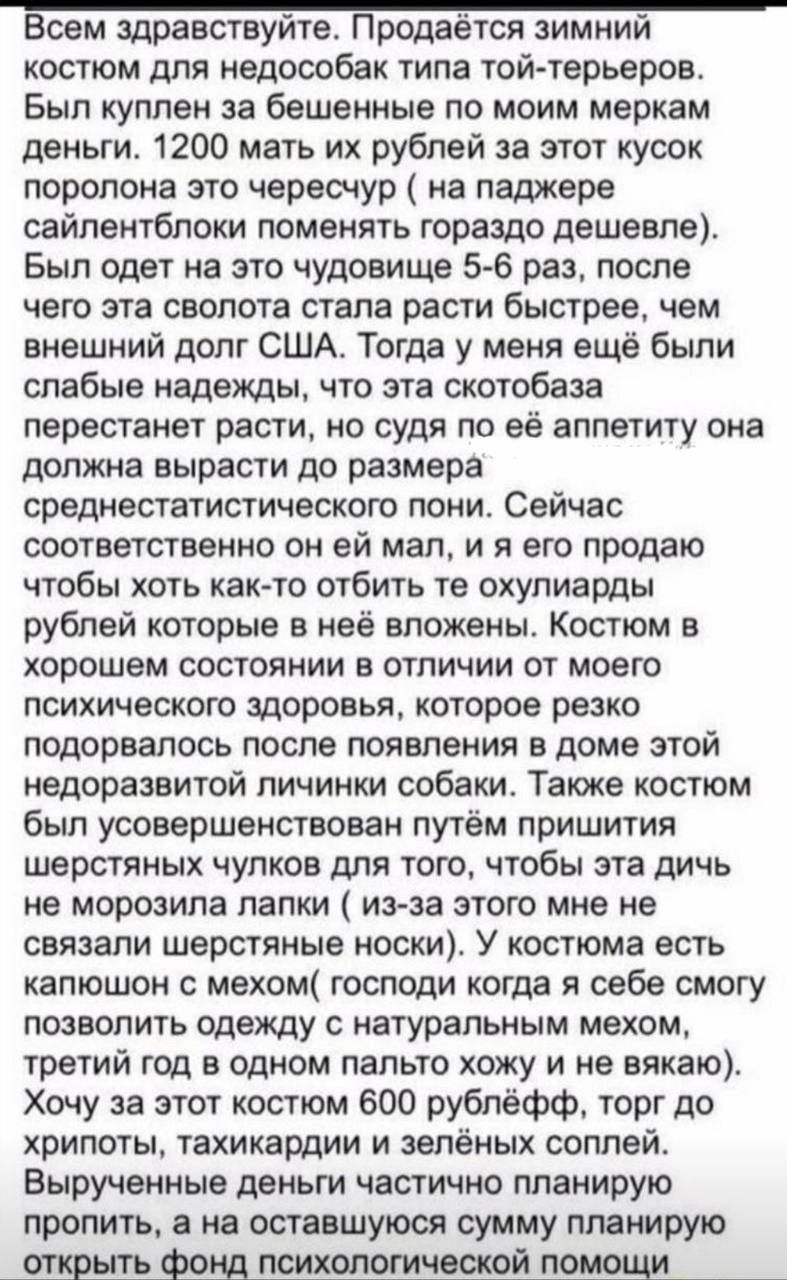 Всем здравствуйте. Продаётся зимний костюм для недособак типа той-терьеров. Были куплены за бешеные по моим меркам деньги. 1200 мат их рублей за этот кусок поролона это чересчур (на поддержке сайленблок поменять гораздо дешевле). Был одет на это чудо 5-6 раз, после чего эта сволота стала расти быстрее, чем внешний долг США. Тогда у меня ещё были слабые надежды, что эта скотобаза перестанет расти, но судя по её аппетиту она должна вырасти до размера среднестатистического пони. Сейчас соответственно он ей мал, и я его продаю чтобы хоть как-то отбить те охуярды рублей которые в ней вложены. Костюм в хорошем состоянии в отличии от моего психического здоровья, которое резко подорвалось после появления в доме этой недоразвитой личинки собаки. Также костюм был произведён путём пришейки шестерых чулков для того, чтобы эта дичь не морозила лапки (из-за этого мне не удалось её носить). Костюм есть капюшон с ушами, который я для себя смогу позволить одежду с натуральным мехом, т.к. на себе не вижу на этом. Хочу за него 700, в принципе цена такая жёлтая.