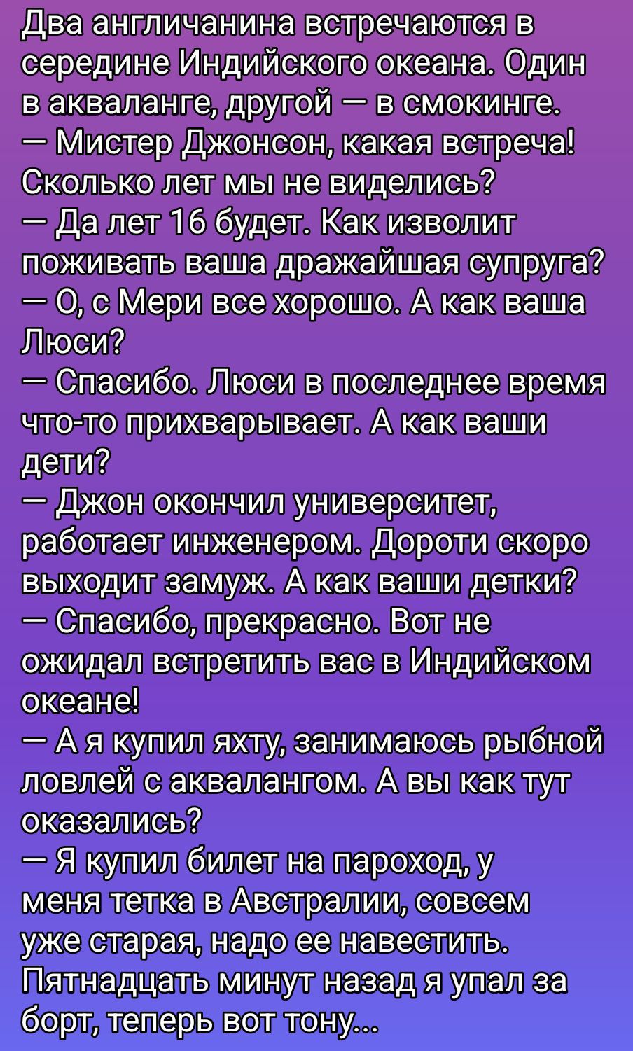 Два англичанина встречаются в середине Индийского океана. Один в акваланге, другой – в смокинге. – Мистер Джонсон, какая встреча! Сколько лет мы не виделись? – Да лет 16 будет. Как изволит поживать ваша драгоценная супруга? – О, с Мери все хорошо. А как ваша Люси? – Спасибо. Люси в последнее время что-то прихва рывает. А как ваши дети? – Джон окончил университет, работает инженером. Дороти скоро выходит замуж. А как ваши детки? – Спасибо, прекрасно. Вот не ожидал встретить вас в Индийском океане! – А я купил яхту, занимаюсь рыбной ловлей с аквалангом. А вы как тут оказались? – Я купил билет на пароход, у меня тётка в Австралии, совсем уже старенькая, надо ей навестить. Пятнадцать минут назад я упал за борт, теперь вот тону...