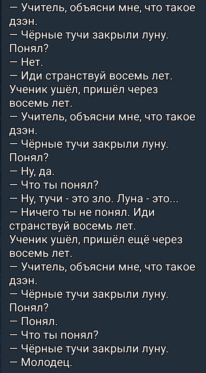 — Учитель, объясни мне, что такое дзэн.
— Чёрные тучи закрыли луну.
Понял?
— Нет.
— Иди странствуй восемь лет.
Ученик ушёл, пришёл через восемь лет.
— Учитель, объясни мне, что такое дзэн.
— Чёрные тучи закрыли луну.
Понял?
— Ну, да.
— Что ты понял?
— Ну, тучи - это зло. Луна - это...
— Ничего ты не понял. Иди странствуй восемь лет.
Ученик ушёл, пришёл ещё через восемь лет.
— Учитель, объясни мне, что такое дзэн.
— Чёрные тучи закрыли луну.
Понял?
— Понял.
— Что ты понял?
— Чёрные тучи закрыли луну.
— Молодец.