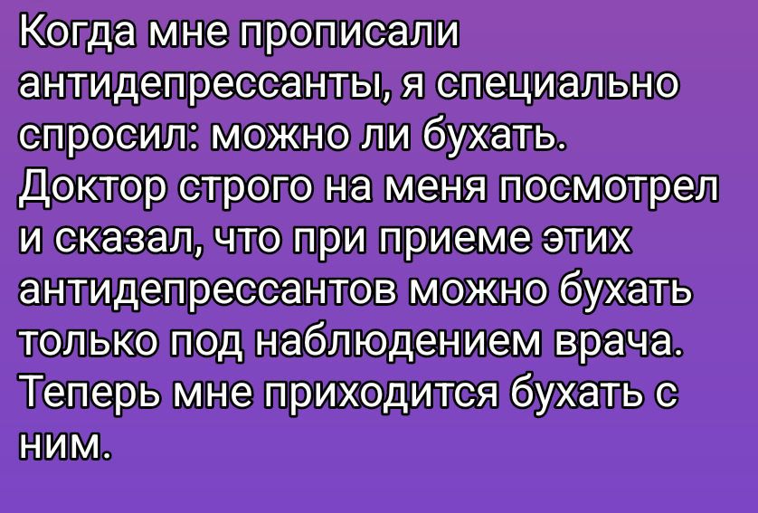 Когда мне прописали антидепрессанты, я специально спросил: можно ли бухать. Доктор строго на меня посмотрел и сказал, что при приеме этих антидепрессантов можно бухать только под наблюдением врача. Теперь мне приходится бухать с ним.