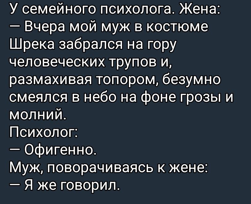 У семейного психолога. Жена:
— Вчера мой муж в костюме Шрека забрался на гору человеческих трупов и, размахивая топором, безумно смеялся в небо на фоне грозы и молний.
Психолог:
— Офигенно.
Муж, поворачиваясь к жене:
— Я же говорил.