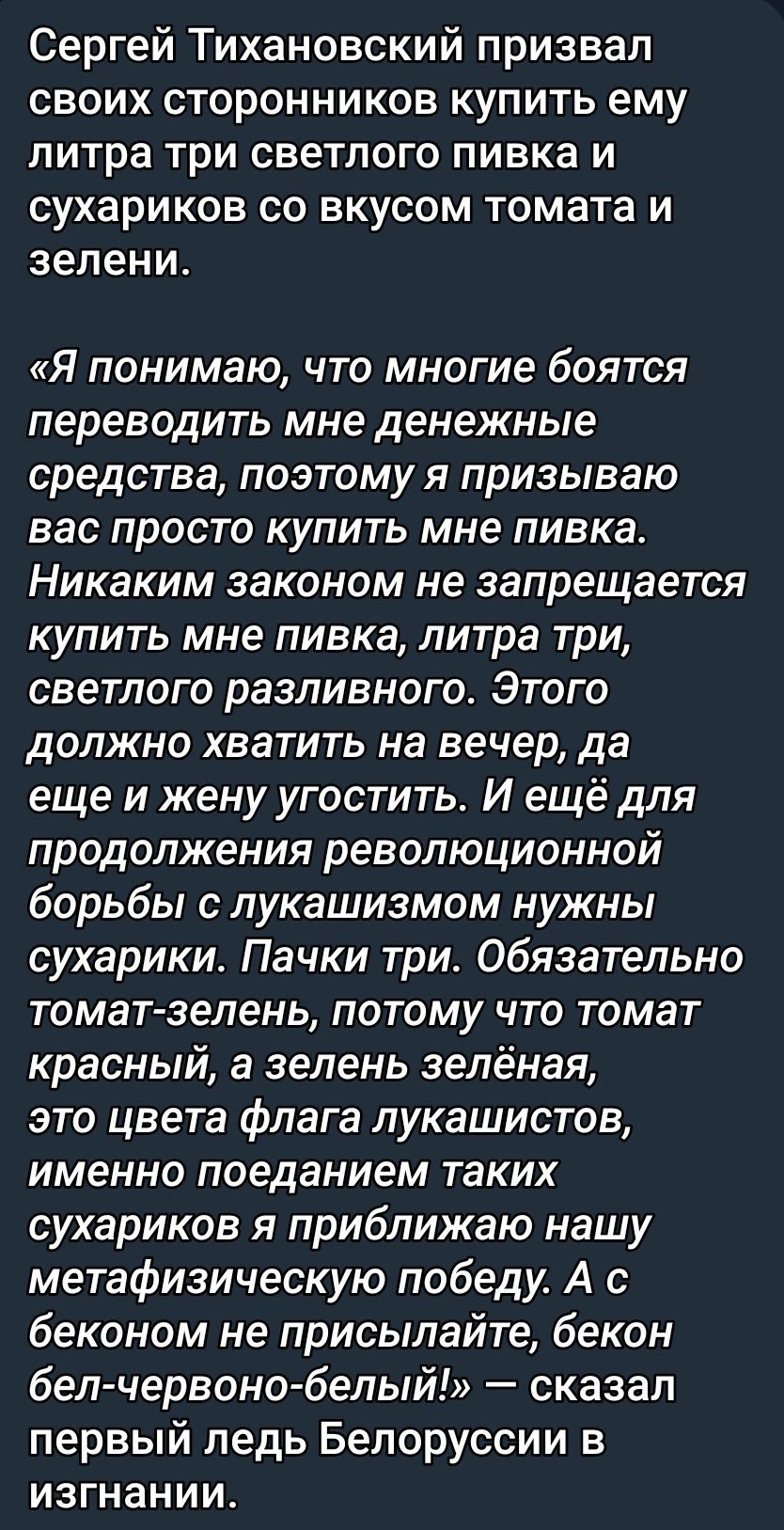 Сергей Тихановский призвал своих сторонников купить ему литра три светлого пива и сухариков со вкусом томата и зелени.

«Я понимаю, что многие боятся переводить мне денежные средства, поэтому я призываю вас просто купить мне пива.
 Ник каким законом не запрещается купить мне пива, литра три, светлого различного. Этого должно хватить на вечер, да еще и жену угостить. И еще для продолжения революционной борьбы с лукашизмом нужны сухарики. Пачки три. Обязательно томат-зелень, потому что томат красный, а зелен-белая, это цвета флага лукашистов, именно поедание таких сухариков приближает нашу метафизическую победу. А с беконом не присылайте, бекон бел-червон-белый!» — сказалMeanwhile, the leader of Belarusians in exile.