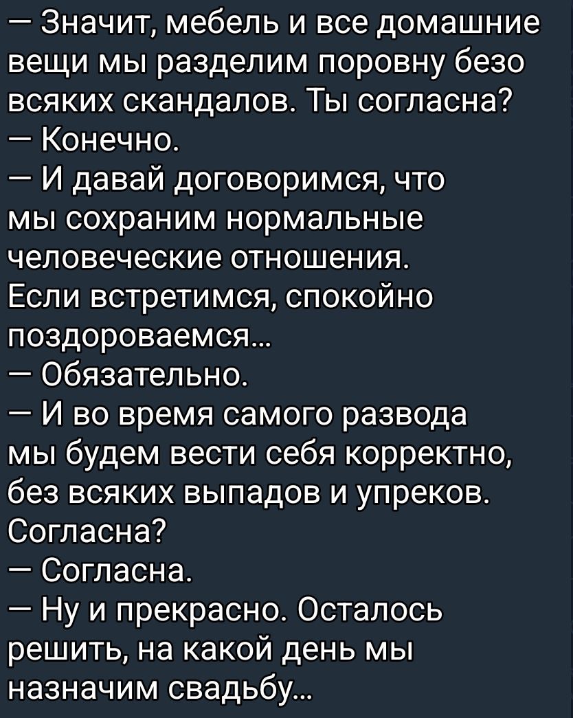 — Значит, мебель и все домашние вещи мы разделим поровну без всяких scandals. Ты согласна? — Конечно. — И давай договоримся, что мы сохраним нормальные человеческие отношения. Если встретимся, спокойно поздороваемся... — Обязательно. — И во время самого развода мы будем вести себя корректно, без всяких выпада и упреков. Согласна? — Согласна. — Ну и прекрасно. Осталось решить, на какой день мы назначим свадьбу...