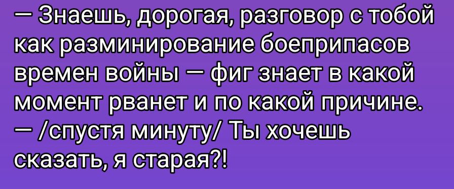 — Знаешь, дорогая, разговор с тобой как разминирование боеприпасов времен войны — фиг знает в какой момент рванет и по какой причине. — /спустя минуту/ Ты хочешь сказать, я старая?!