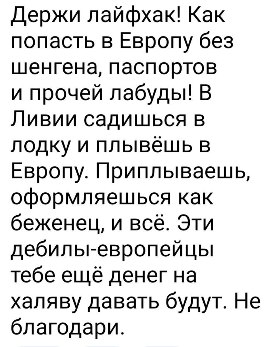 Держи лайфхак! Как попасть в Европу без шенгенa, паспортов и прочей лабуды! В Ливии садишься в лодку и плывёшь в Европу. Приплываешь, оформляешься как беженец, и всё. Эти дебилы-европейцы тебе ещё денег на халяву давать будут. Не благодари.