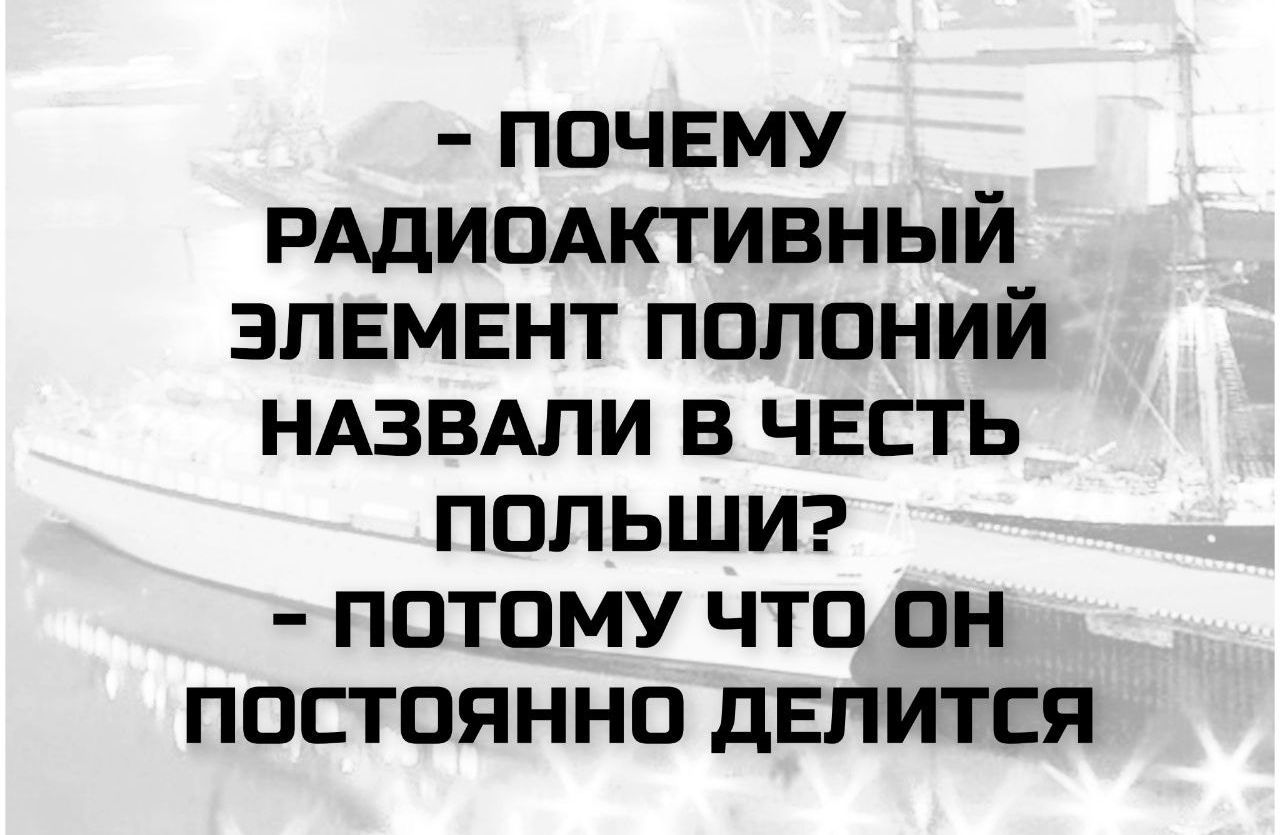 П - ПОЧЕМУ РАДИОАКТИВНЫЙ ЭЛЕМЕНТ ПОЛОНИЙ НАЗВАЛИ В ЧЕСТЬ ПОЛЬШИ? - ПОТОМУ ЧТО ОН ПОСТОЯННО ДЕЛИТСЯ