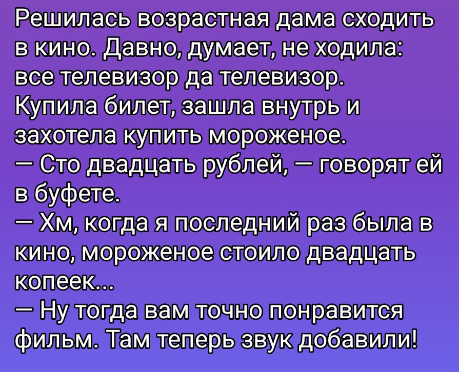 Решилась возрастная дама сходить в кино. Давно, думает, не ходила: все телевизор да телевизор. Купила билет, зашла внутрь и захотела купить мороженое.
— Сто двадцать рублей, — говорят ей в буфете.
— Хм, когда я последний раз была в кино, мороженое стоило двадцать копеек...
— Ну тогда вам точно понравится фильм. Там теперь звук добавили!