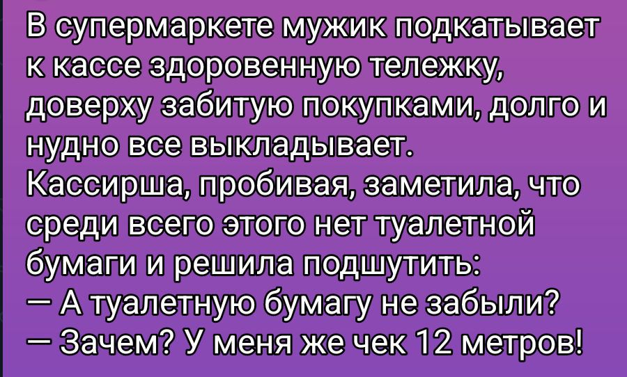 В супермаркете мужик подкапывает к кассе здоровенную тележку, доверуху забитую покупками, долго и нудно все выкладывает.
Кассирша, пробивая, заметила, что среди всего этого нет туалетной бумаги и решила подшутить:
— А туалетную бумагу не забыли?
— Зачем? У меня же чек 12 метров!