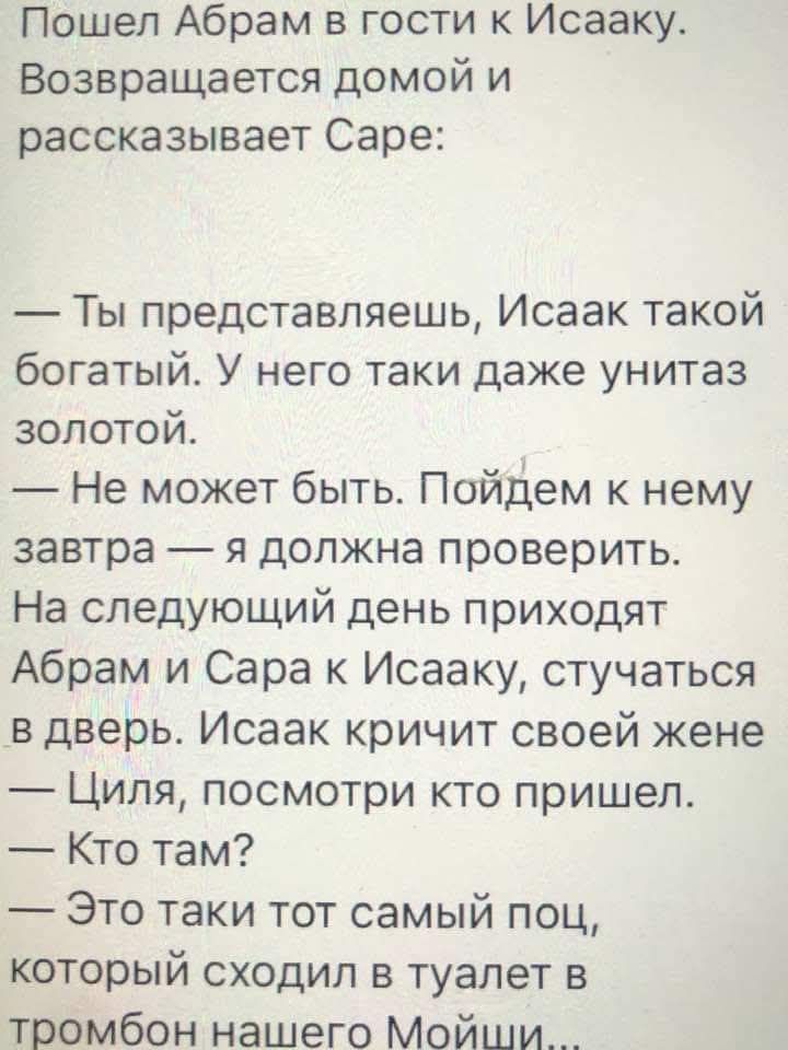 Пошел Аврам в гости к Исааку. Возвращается домой и рассказывает Сарe:

— Ты представляешь, Исаак такой богатый. У него таки даже унитаз золотой.

— Не может быть. Пойдем к нему завтра — я должна проверить.

На следующий день приходят Аврам и Сара к Исааку, стучатся в дверь. Исаак кричит своей жене:
— Циля, посмотри, кто пришел.
— Кто там?
— Это таки тот самый пец, который сходил в туалет в тромбон нашего Моис...