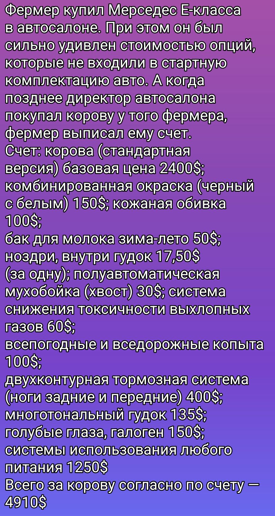 Фермер купил Мерседес E-класса в автосалоне. При этом он был сильно удивлен стоимостью опций, которые не входили в стартную комплектацию авто. А когда позже директор автосалона купил корову у того фермера, фермер выписал ему счет. Счет: корова (стандартная версия) базовая цена 2400$; комбинированная окраска (черный с белым) 150$; кожаная обивка 100$; бак для молока зима-лето 50$; ноздри, внутри гудок 17,50$ (за одну); полуавтоматическая мухобойка (хвост) 30$; система снижения токсичности выхлопных газов 60$; всепогодные и вседорожные копыта 100$; двухконтурная тормозная система (ноги задние и передние) 400$; многофункциональный гудок 135$; голубые глаза, галоген 150$; системы использования любого питания 1250$; Всего за корову согласно по счету – 4910$