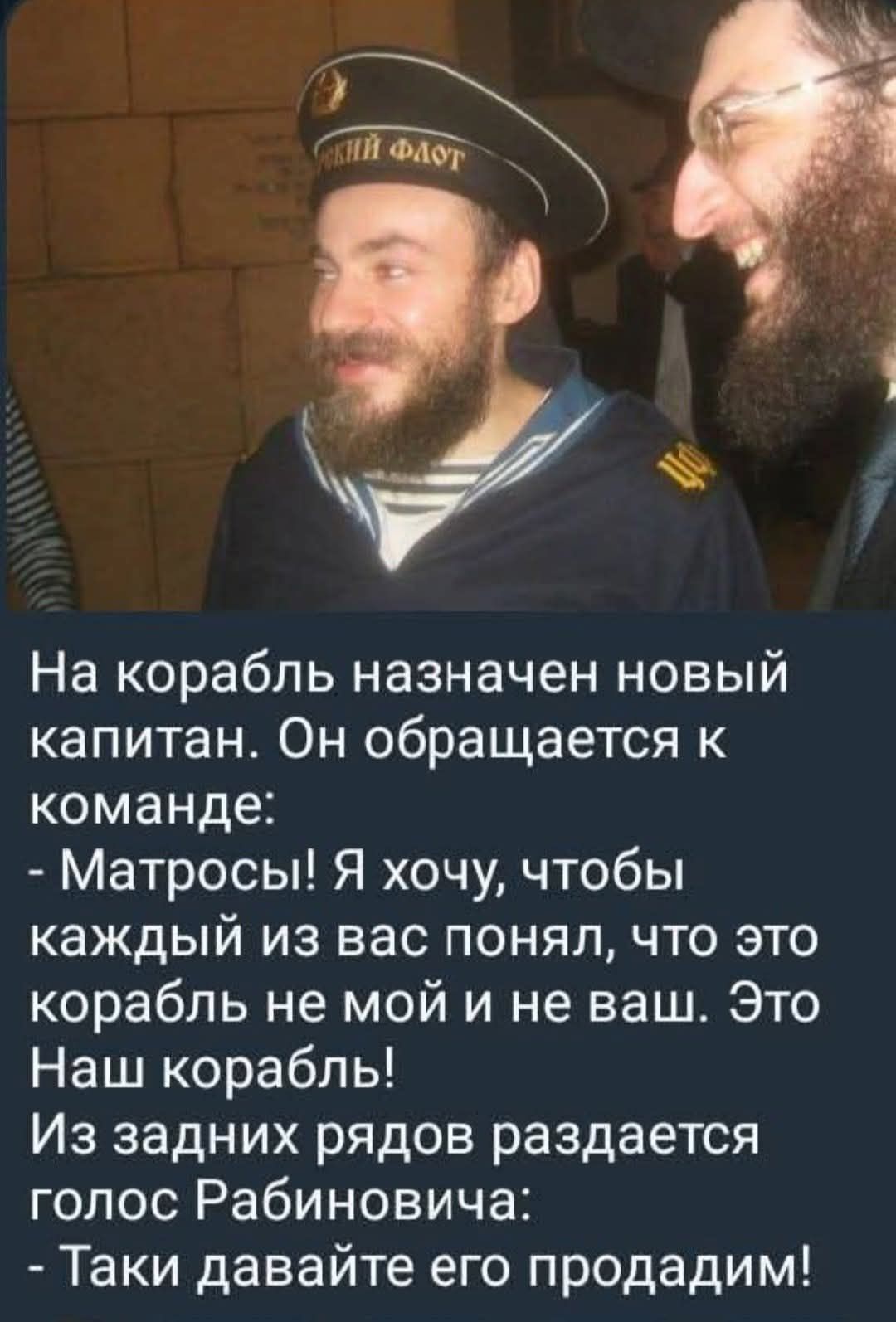 На корабль назначен новый капитан. Он обращается к команде:
- Матросы! Я хочу, чтобы каждый из вас понял, что это корабль не мой и не ваш. Это Наш корабль!
Из задних рядов раздается голос Рабиновича:
- Так и давайте его продадим!