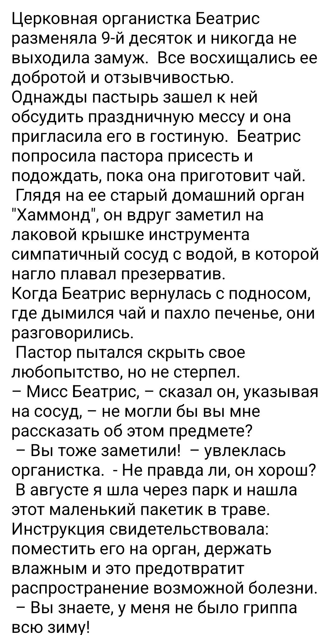 Церковная организистка Беатрис разменила 9-й десяток и никогда не выходила замуж. Все восхищались ее добротой и отзывчивостью.
Однажды пастырь зашел к ней обсудить праздничную мессу и она пригласила его в гостиную. Беатрис попросила пастора присесть и подождать, пока она приготовит чай.
Глядя на старый домашний орган 