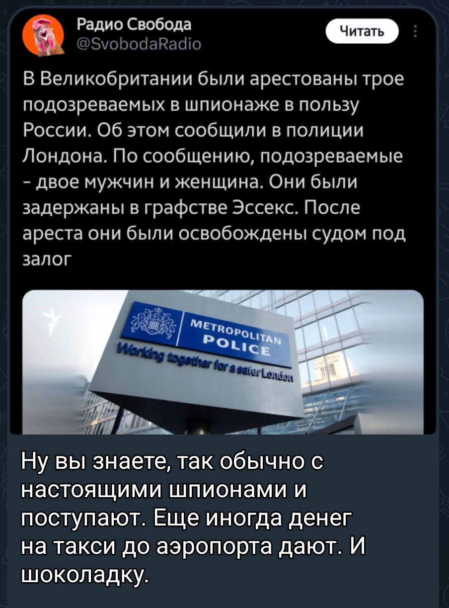 В Великобритании были арестованы трое подозреваемых в шпионнаже по пользу России. Об этом сообщили в полиции Лондона. По сообщению, подозреваемые – двое мужчин и женщина. Они были задержаны в графстве Эссекс. После ареста они были освобождены судом под залог.

Ну вы знаете, так обычно с настоящими шпионами и поступают. Еще иногда денег на такси до аэропорта дают. И шоколадку.