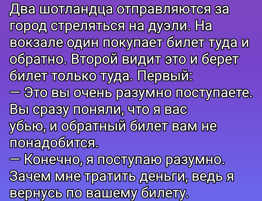 Два шотланца отправляются за город стреляться на дуэли. На вокзале один покупает билет туда и обратно. Второй видит это и берет билет только туда. Первый:
— Это вы очень разумно поступаете.
Вы сразу поняли, что вас убьёт, и обратный билет вам не понадобится.
— Конечно, я поступаю разумно.
Зачем мне тратить деньги, ведь я вернусь по вашему билету.