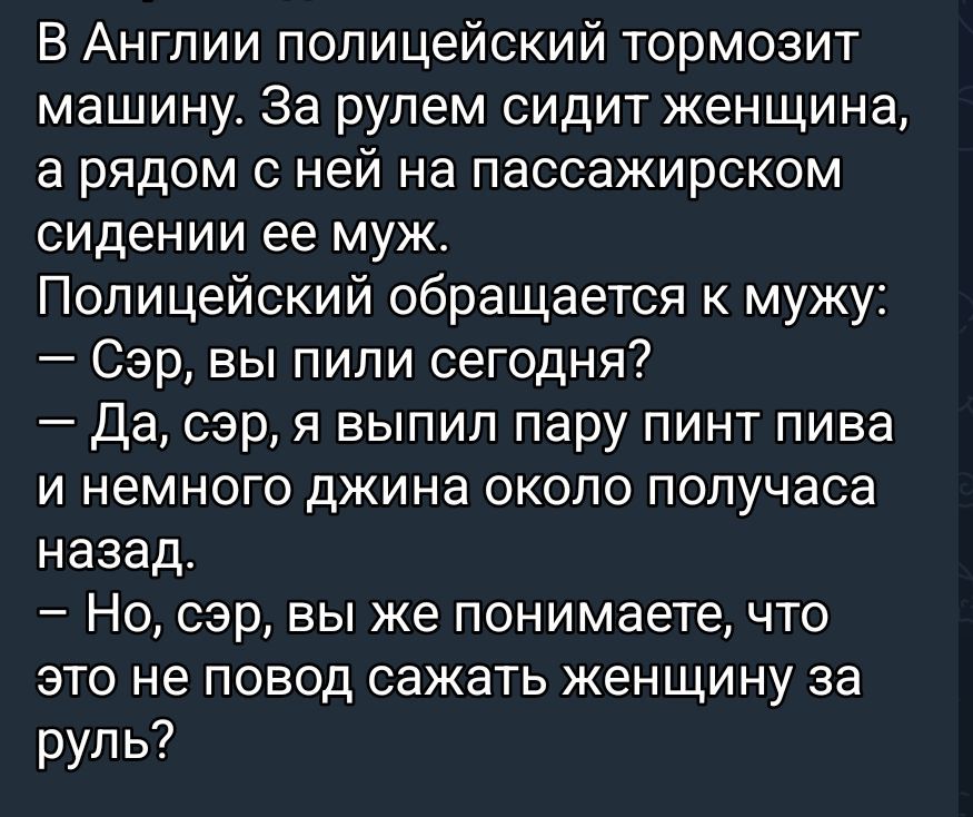 В Англии полицейский тормозит машину. За рулем сидит женщина, а рядом с ней на пассажирском сидении ее муж. Полицейский обращается к мужу: — Сэр, вы пили сегодня? — Да, сэр, я выпил пару пинт пива и немного джи́на около получаса назад. — Но, сэр, вы же понимаете, что это не повод сажать женщину за руль?