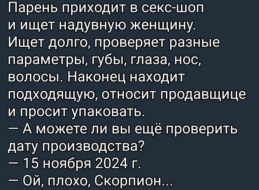 Парень приходит в секс-шоп и ищет надувную женщину. Ищет долго, проверяет разные параметры, губы, глаза, нос, волосы. Наконец находит подходящую, относит продавщице и просит упаковать.
— А можете ли вы ещё проверить дату производства?
— 15 ноября 2024 г.
— Ой, плохо, Скорпион...