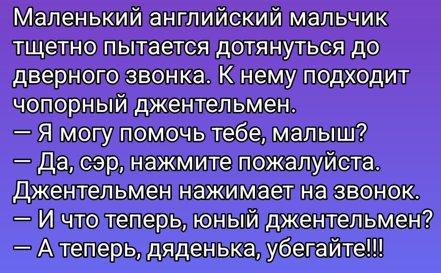 Маленький английский мальчик тщетно пытается дотянуться до дверного звонка. К нему подходит чопорный джентльмен.
— Я могу помочь тебе, малыш?
— Да, сэр, нажмите пожалуйста. Джентльмен нажимает на звонок.
— И что теперь, юный джентльмен?
— А теперь, дяденька, убегайте!!!