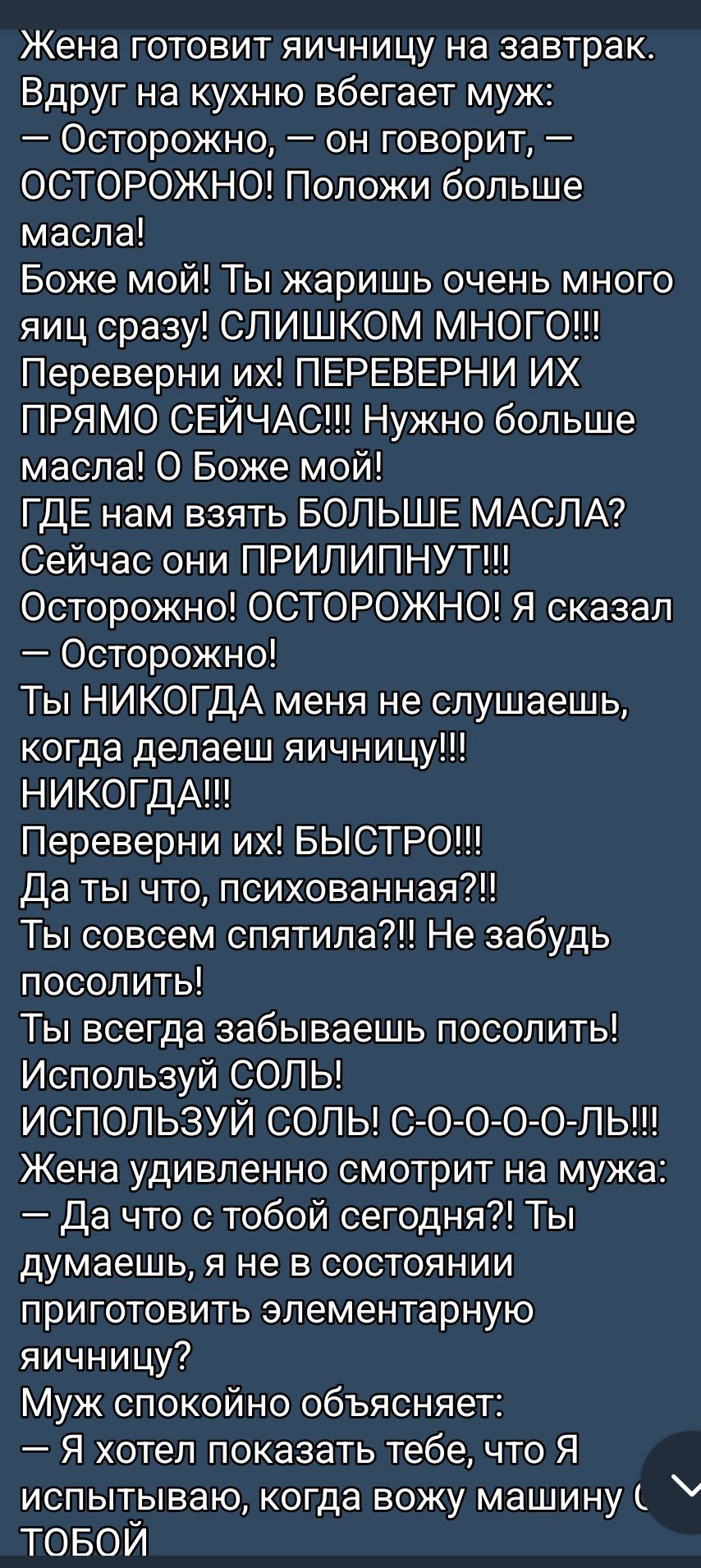 Жена готовит яичницу на завтрак. Вдруг на кухню вбегает муж: — Осторожно, — он говорит, — ОСТОРОЖНО! Положи больше масла! Боже мой! Ты жаришь очень много яиц сразу! СЛИШКОМ МНОГО!!! Переверни их! ПЕРЕВЕРНИ ИХ ПРЯМО СЕЙЧАС!!! Нужно больше масла! О Боже мой! ГДЕ нам взять БОЛЬШЕ МАСЛА? Сейчас они ПРИЛIPНУТ!!! Осторожно! ОСТОРОЖНО! Я сказал ОСТОРОЖНО! Ты НИКОГДА меня не слушаешь, НИКОГДА!!! Переверни их! БЫСТРО!!! Да ты что, психованная?! Ты совсем спятила?! Не забудь посолить! Ты всегда забываешь посолить! Используй СОЛЬ! ИСПОЛЬЗУЙ СОЛЬ! С-С-С-С-О-О-О-ОЛЬ!!! Жена удивленно смотрит на мужа: — Да что с тобой сегодня?! Ты думаешь, я не в состоянии приготовить элементарную яичницу? Муж спокойно объясняет: — Я хотел показать тебе, что я испытываю, когда вожу машину с ТОБОЙ