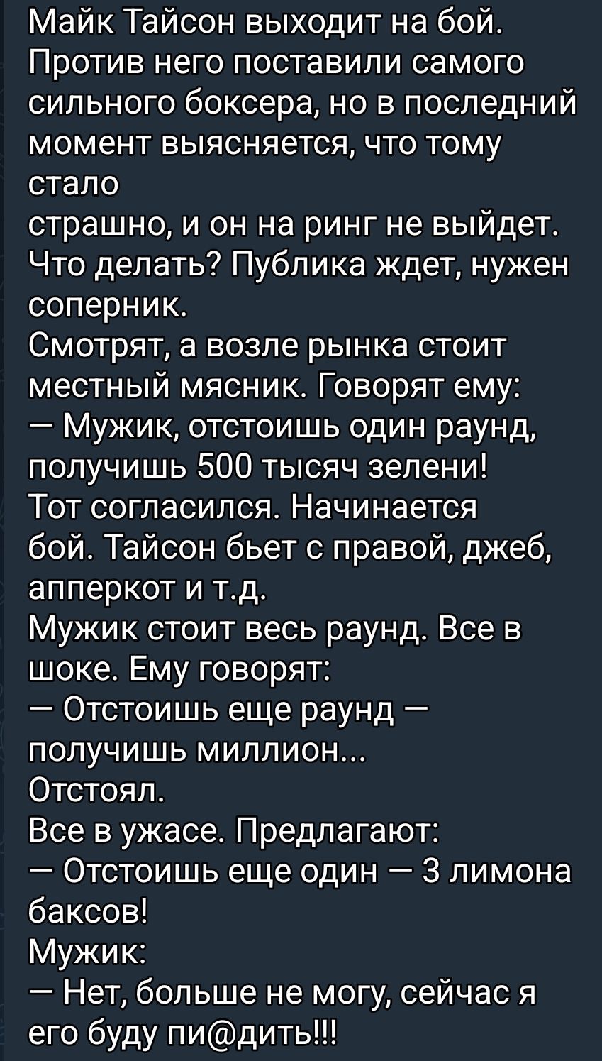 Майк Тайсон выходит на бой. Против него поставили самого сильного боксера, но в последний момент выясняется, что тому стало страшно, и он на ринг не выйдет. Что делать? Публика ждет, нужен соперник. Смотрят, а возле ринга стоит местный мясник. Говорят ему: — Мужик, отстоишь один раунд, получишь 500 тысяч зелени! Тот согласился. Начинается бой. Тайсон бьет с правой, джеб, аперкот и т.д. Мужик стоит весь раунд. Все в шоке. Ему говорят: — Отстоишь еще раунд — получишь миллион… Отстоял. Все в ужасе. Предлагают: — Отстоишь еще один — 3 лимона баксов! Мужик: — Нет, больше не могу, сейчас я его буду пи@дить!!!
